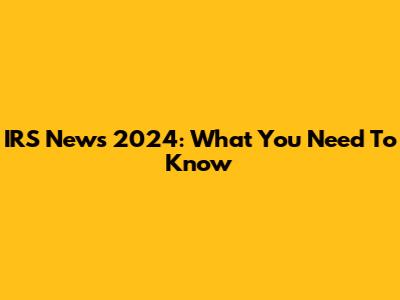 IRS News 2024: What You Need To Know