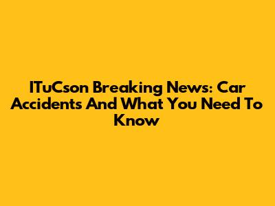 ITuCson Breaking News: Car Accidents And What You Need To Know
