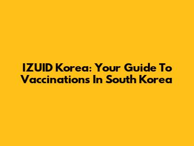 IZUID Korea: Your Guide To Vaccinations In South Korea