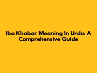 Iba Khabar Meaning In Urdu: A Comprehensive Guide