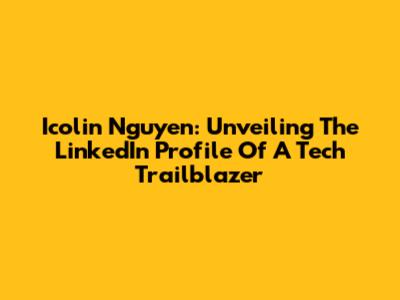 Icolin Nguyen: Unveiling The LinkedIn Profile Of A Tech Trailblazer
