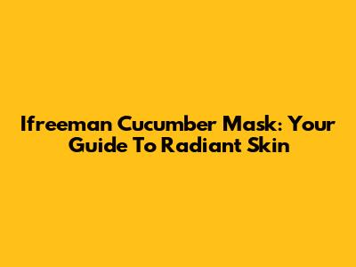 Ifreeman Cucumber Mask: Your Guide To Radiant Skin