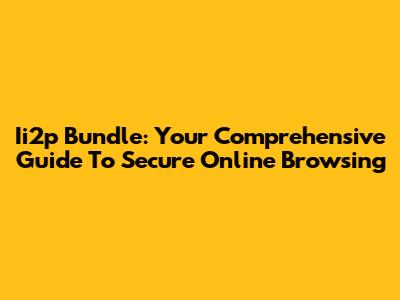 Ii2p Bundle: Your Comprehensive Guide To Secure Online Browsing
