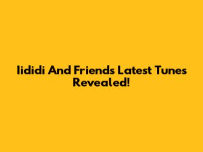 Iididi And Friends' Latest Tunes Revealed!