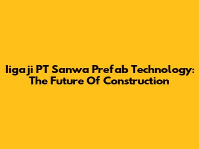 Iigaji PT Sanwa Prefab Technology: The Future Of Construction