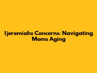 Ijeremiah's Concerns: Navigating Mom's Aging