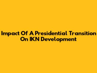Impact Of A Presidential Transition On IKN Development