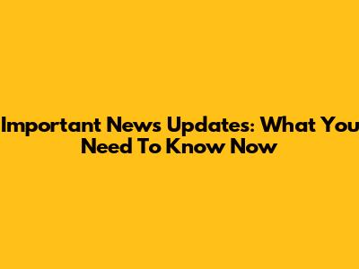 Important News Updates: What You Need To Know Now