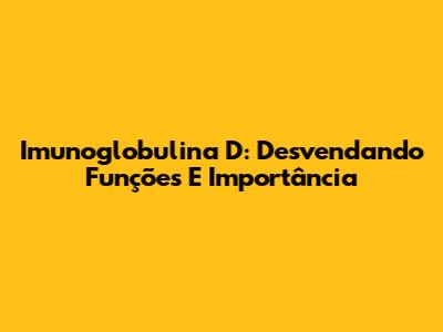 Imunoglobulina D: Desvendando Funções E Importância
