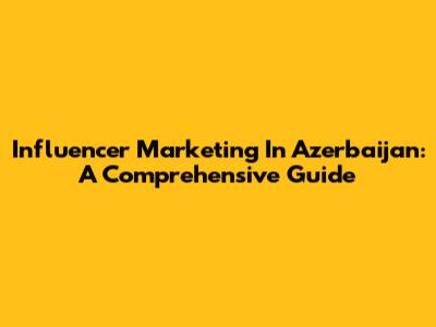 Influencer Marketing In Azerbaijan: A Comprehensive Guide