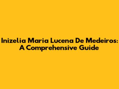 Inizelia Maria Lucena De Medeiros: A Comprehensive Guide