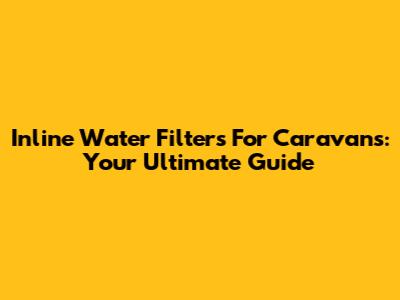 Inline Water Filters For Caravans: Your Ultimate Guide