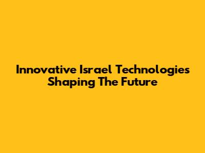 Innovative Israel Technologies Shaping The Future