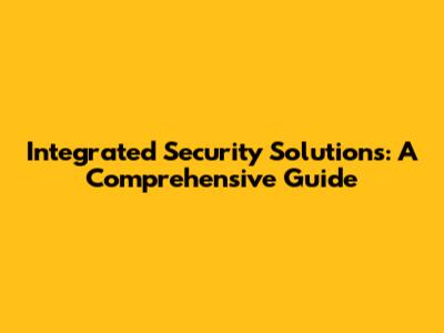 Integrated Security Solutions: A Comprehensive Guide