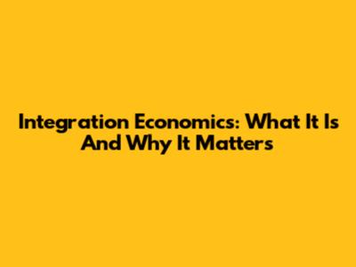 Integration Economics: What It Is And Why It Matters