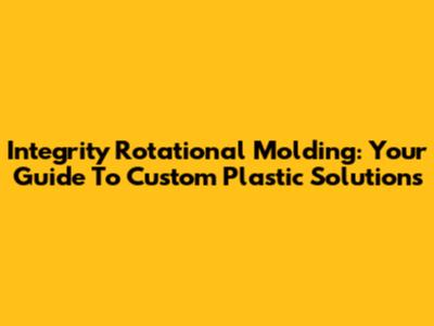 Integrity Rotational Molding: Your Guide To Custom Plastic Solutions