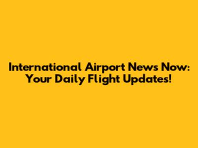 International Airport News Now: Your Daily Flight Updates!