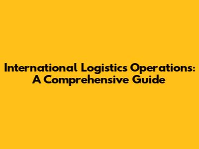 International Logistics Operations: A Comprehensive Guide