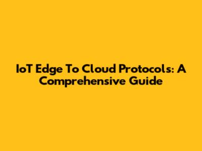 IoT Edge To Cloud Protocols: A Comprehensive Guide