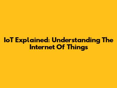 IoT Explained: Understanding The Internet Of Things