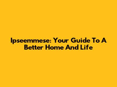 Ipseemmese: Your Guide To A Better Home And Life