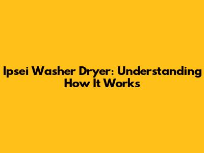 Ipsei Washer Dryer: Understanding How It Works