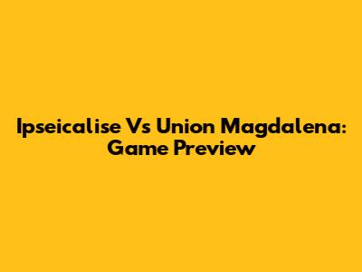 Ipseicalise Vs Union Magdalena: Game Preview