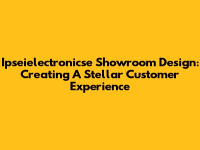 Ipseielectronicse Showroom Design: Creating A Stellar Customer Experience