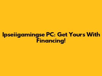 Ipseiigamingse PC: Get Yours With Financing!