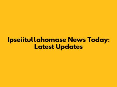 Ipseiitullahomase News Today: Latest Updates