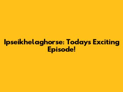 Ipseikhelaghorse: Today's Exciting Episode!