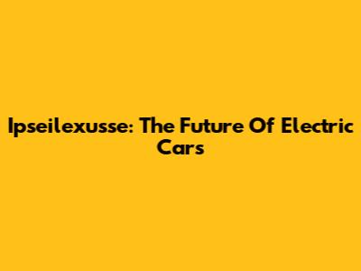 Ipseilexusse: The Future Of Electric Cars