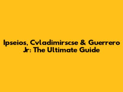 Ipseios, Cvladimirscse & Guerrero Jr: The Ultimate Guide
