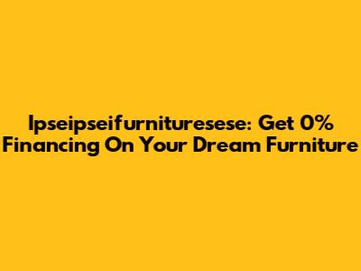 Ipseipseifurnituresese: Get 0% Financing On Your Dream Furniture