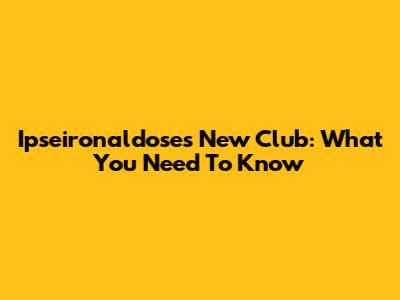 Ipseironaldose's New Club: What You Need To Know