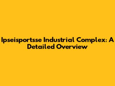 Ipseisportsse Industrial Complex: A Detailed Overview