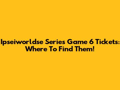 Ipseiworldse Series Game 6 Tickets: Where To Find Them!