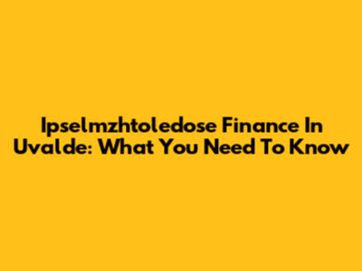 Ipselmzhtoledose Finance In Uvalde: What You Need To Know