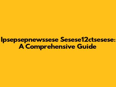 Ipsepsepnewssese Sesese12ctsesese: A Comprehensive Guide