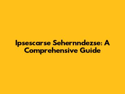 Ipsescarse Sehernndezse: A Comprehensive Guide