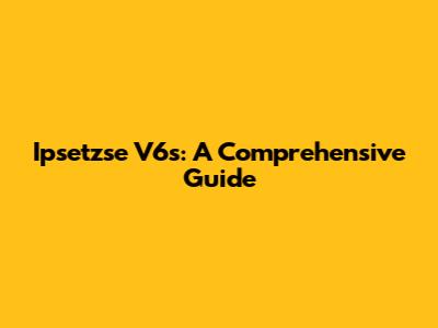 Ipsetzse V6s: A Comprehensive Guide