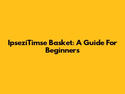 IpseziTimse Basket: A Guide For Beginners
