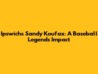 Ipswich's Sandy Koufax: A Baseball Legend's Impact