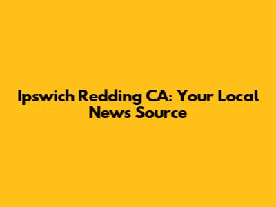 Ipswich Redding CA: Your Local News Source
