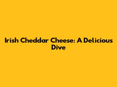 Irish Cheddar Cheese: A Delicious Dive