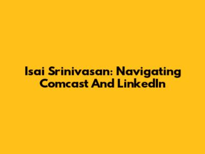Isai Srinivasan: Navigating Comcast And LinkedIn