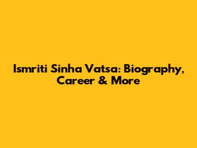 Ismriti Sinha Vatsa: Biography, Career & More