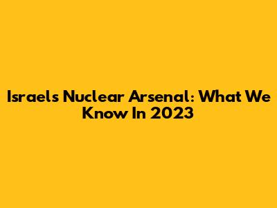 Israel's Nuclear Arsenal: What We Know In 2023