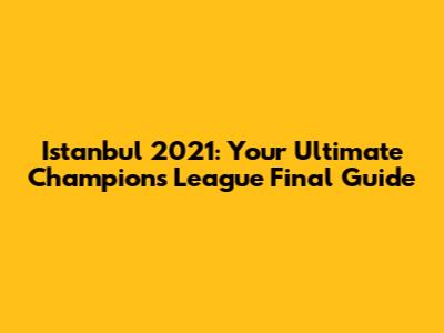 Istanbul 2021: Your Ultimate Champions League Final Guide