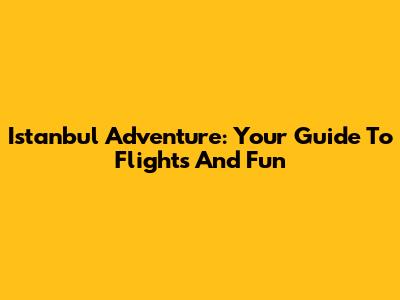 Istanbul Adventure: Your Guide To Flights And Fun